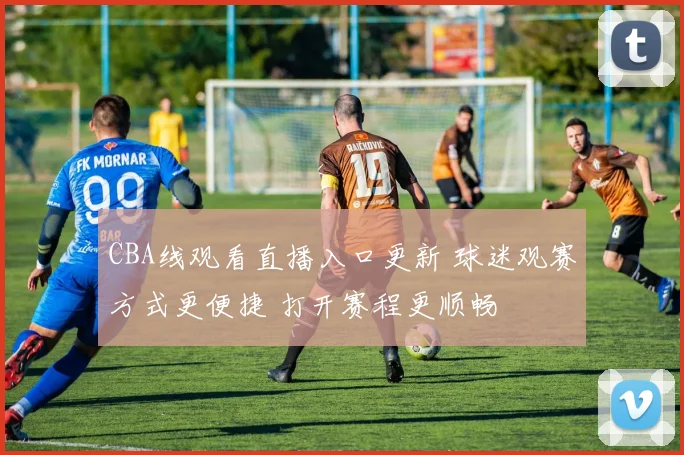 CBA线观看直播入口更新 球迷观赛方式更便捷 打开赛程更顺畅