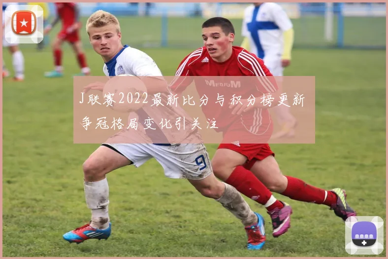 J联赛2022最新比分与积分榜更新 争冠格局变化引关注