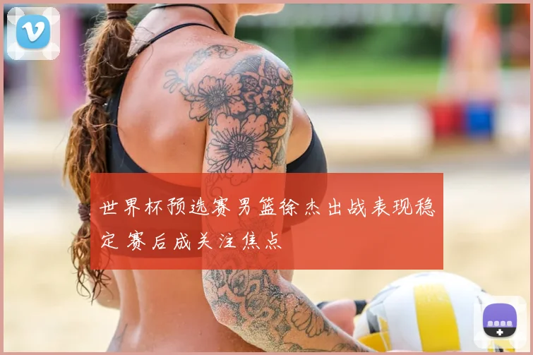 世界杯预选赛男篮徐杰出战表现稳定 赛后成关注焦点