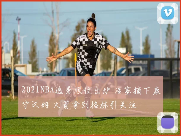 2021NBA选秀顺位出炉 活塞摘下康宁汉姆 火箭拿到格林引关注