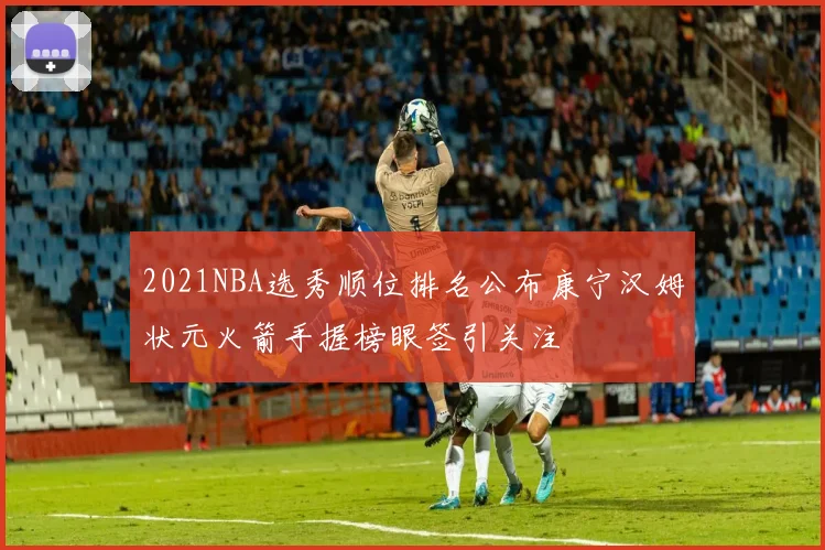 2021NBA选秀顺位排名公布康宁汉姆状元火箭手握榜眼签引关注