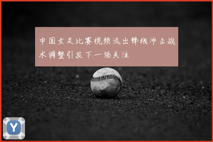 中国女足比赛视频流出锋线冲击战术调整引发下一场关注