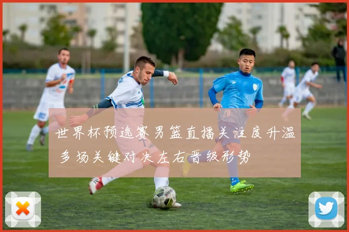 世界杯预选赛男篮直播关注度升温 多场关键对决左右晋级形势