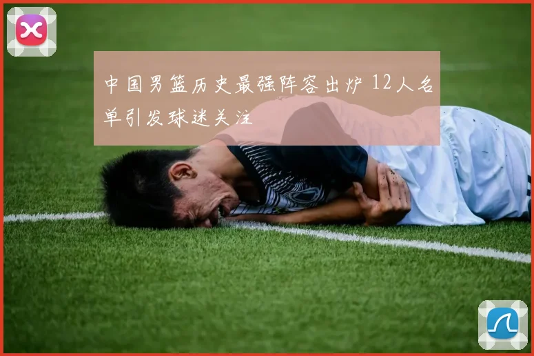 中国男篮历史最强阵容出炉 12人名单引发球迷关注