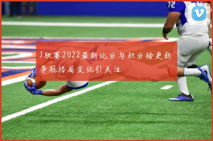 J联赛2022最新比分与积分榜更新 争冠格局变化引关注