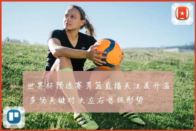 世界杯预选赛男篮直播关注度升温 多场关键对决左右晋级形势