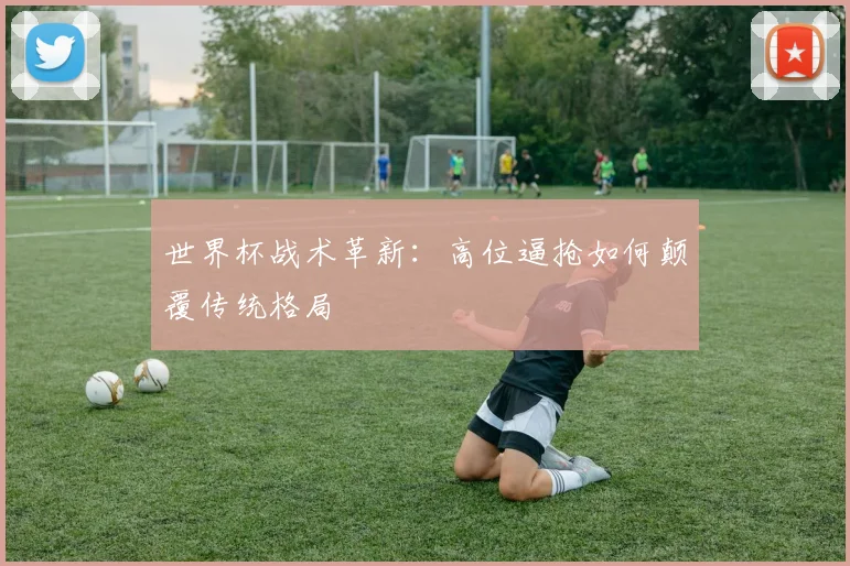 世界杯战术革新:高位逼抢如何颠覆传统格局