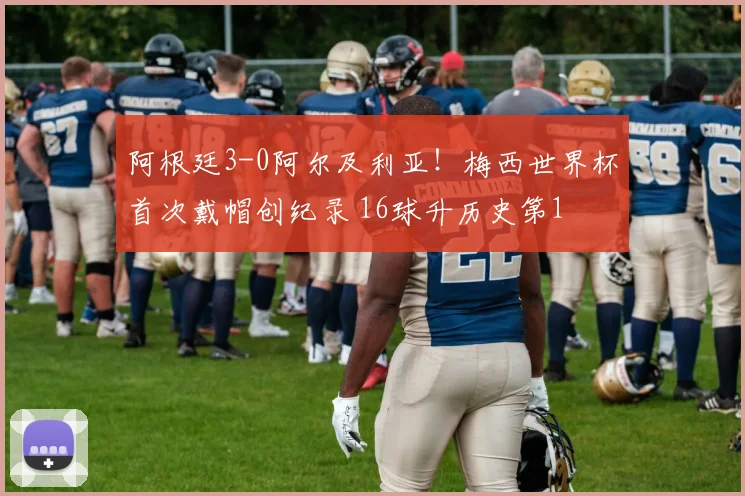 阿根廷3-0阿尔及利亚!梅西世界杯首次戴帽创纪录 16球升历史第1