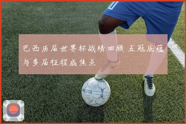 巴西历届世界杯战绩回顾 五冠底蕴与多届征程成焦点