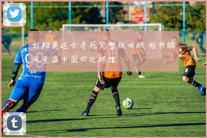 刘翔奥运会夺冠完整版回顾 经典瞬间重温中国田径辉煌